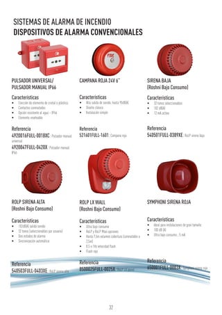 PULSADOR UNIVERSAL/
PULSADOR MANUAL IP66
Características
•	 Elección de elemento de cristal o plástico.
•	 Contactos conmutados
•	 Opción resistente al agua – IP66
•	 Elemento reseteable
Referencia
4920016FULL-0018XC: Pulsador manual
universal
4920047FULL-0420X: Pulsador manual
IP66
ROLP SIRENA ALTA
(Roshni Bajo Consumo)
Características
•	 102dB(A) salida sonido
•	 32 tonos (seleccionables por usuario)
•	 Dos estados de alarma
•	 Sincronización automática
Referencia
540503FULL-0403XE: RoLP sirena alta
CAMPANA ROJA 24V 6”
Características
•	 Alta salida de sonido, hasta 95dB(A)
•	 Diseño clásico
•	 Instalación simple
Referencia
521601FULL-1601:Campana roja
ROLP LX WALL
(Roshni Bajo Consumo)
Características
•	 Ultra bajo consumo
•	 RoLP y RoLP Maxi opciones
•	 Hasta 7,5m volumen cobertura (conmutable a
2,5m)
•	 0.5 o 1Hz velocidad flash
•	 Flash rojo
Referencia
8500025FULL-0025X: RoLP LX pared
SIRENA BAJA
(Roshni Bajo Consumo)
Características
•	 32 tonos seleccionables
•	 102 dB(A)
•	 12 mA activa
Referencia
540501FULL-0389XE:RoLP sirena baja
SYMPHONI SIRENA ROJA
Características
•	 Ideal para instalaciones de gran tamaño
•	 100 dB (A)
•	 Ultra bajo consumo ; 5 mA
Referencia
650001FULL-0003X: Symphoni sirena roja
32
SISTEMAS DE ALARMA DE INCENDIO
DISPOSITIVOS DE ALARMA CONVENCIONALES
 