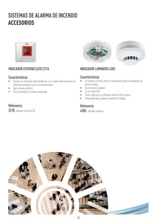 34
SISTEMAS DE ALARMA DE INCENDIO
ACCESORIOS
INDICADOR EXTERNO (LED) 2218
Características
•	 Gracias a la intensidad seleccionable de la luz, resulta ideal tanto para los
detectores analógicos como los convencionales
•	 Bajo consumo eléctrico
•	 Para el montaje en la pared o empotrado
Referencia
2218:indicador externo (LED)
INDICADOR LUMINOSO 4383
Características
•	 El indicador se utiliza como un complemento para los dispositivos de
alarma acústica
•	 No se necesita cableado
•	 La luz visible 360°
•	 Puede conectarse un indicador externo (LED) a la base
•	 Programable para cualquier condición de disparo
Referencia
4383:indicador luminoso
 