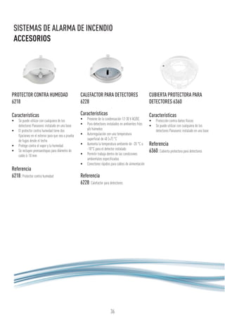 36
SISTEMAS DE ALARMA DE INCENDIO
ACCESORIOS
PROTECTOR CONTRA HUMEDAD
6218
Características
•	 Se puede utilizar con cualquiera de los
detectores Panasonic instalado en una base
•	 El protector contra humedad tiene dos
fijaciones en el exterior para que sea a prueba
de fugas desde el techo
•	 Protege contra el vapor y la humedad
•	 Se incluyen prensaestopas para diámetro de
cable 6-10 mm
Referencia
6218:Protector contra humedad
CALEFACTOR PARA DETECTORES
6228
Características
•	 Previene de la condensación 12-30 V AC/DC
•	 Para detectores instalados en ambientes fríos
y/o húmedos
•	 Autorregulación con una temperatura
superficial de 40 (±7) °C
•	 Aumenta la temperatura ambiente de -20 °C a
-10°C para el detector instalado
•	 Permitir trabaja dentro de las condiciones
ambientales especificadas
•	 Conectores rápidos para cables de alimentación
Referencia
6228:Calefactor para detectores
CUBIERTA PROTECTORA PARA
DETECTORES 6360
Características
•	 Protección contra daños físicos
•	 Se puede utilizar con cualquiera de los
detectores Panasonic instalado en una base
Referencia
6360:Cubierta protectora para detectores
 
