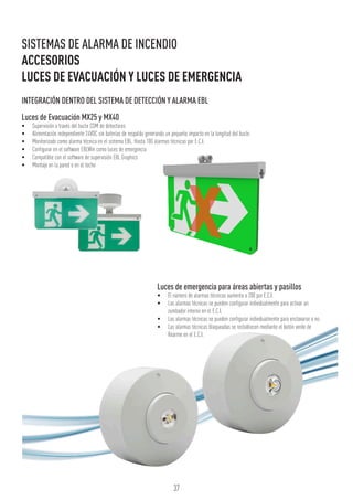 Luces de emergencia para áreas abiertas y pasillos
•	 El número de alarmas técnicas aumenta a 200 por E.C.I.
•	 Las alarmas técnicas se pueden configurar individualmente para activar un
zumbador interno en el E.C.I.
•	 Las alarmas técnicas se pueden configurar individualmente para enclavarse o no.
•	 Las alarmas técnicas bloqueadas se restablecen mediante el botón verde de
Rearme en el E.C.I.
Luces de Evacuación MX25 y MX40
•	 Supervisión a través del bucle COM de detectores
•	 Alimentación independiente 24VDC sin baterías de respaldo generando un pequeño impacto en la longitud del bucle
•	 Monitorizado como alarma técnica en el sistema EBL. Hasta 100 alarmas técnicas por E.C.I.
•	 Configurar en el software EBLWin como luces de emergencia
•	 Compatible con el software de supervisión EBL Graphics
•	 Montaje en la pared o en el techo
37
SISTEMAS DE ALARMA DE INCENDIO
ACCESORIOS
LUCES DE EVACUACIÓN Y LUCES DE EMERGENCIA
INTEGRACIÓN DENTRO DEL SISTEMA DE DETECCIÓN Y ALARMA EBL
 
