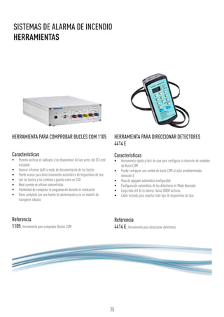 38
SISTEMAS DE ALARMA DE INCENDIO
HERRAMIENTAS
HERRAMIENTA PARA COMPROBAR BUCLES COM 1105
Características
•	 Permite verificar el cableado y los dispositivos de lazo antes del ECI esté
instalado
•	 Generar informes (pdf) a modo de documentación de los bucles
•	 Puede usarse para direccionamiento automático de dispositivos de lazo
•	 Lee los bucles y los combina y guarda como un SSD
•	 Ideal cuando se utilizan subcontratas
•	 Posibilidad de completar la programación durante el instalación
•	 Viene completo con una fuente de alimentación y en un maletín de
transporte robusto
Referencia
1105:Herramienta para comprobar Bucles COM
HERRAMIENTA PARA DIRECCIONAR DETECTORES
4414 E
Características
•	 Herramienta rápida y fácil de usar para configurar la dirección de unidades
de Bucle COM
•	 Puede configurar una unidad de bucle COM al valor predeterminado,
dirección 0
•	 Hora de apagado automático configurable
•	 Configuración automática de los detectores en Modo Avanzado
•	 Larga vida útil de la batería: hasta 50000 lecturas
•	 Cable incluido para soportar todo tipo de dispositivos de lazo
Referencia
4414 E:Herramienta para direccionar detectores
 