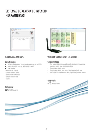 39
SISTEMAS DE ALARMA DE INCENDIO
HERRAMIENTAS
TLON MANAGER KIT 5095
Características
•	 Software y hardware para la creación e instalación de una Red TLON
•	 Interfaz de red USB: para una fácil conexión a la red
•	 El kit contiene:
- Interfaz de red USB U10
- Cable de conexión de red
- Dispositivo de memoria USB
- Cable de extensión USB
- Licencia
Referencia
5095:TLON Manager kit
WIRELESS SNIFFER 4613 Y EBL SNIFFER
Características
•	 Muy recomendable como ayuda durante la planificación, instalación y
puesta en servicio de un sistema inalámbrico
•	 Comprueba el ruido de fondo
•	 Comprueba el nivel de señal entre el detector y la estación base
•	 Verifica que se cumpla la norma EN54-25 y permite generar un informe
Referencia
4613:Wireless sniffer
 