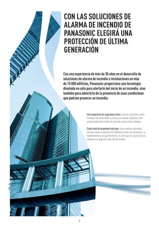 4
CON LAS SOLUCIONES DE
ALARMA DE INCENDIO DE
PANASONIC ELEGIRÁ UNA
PROTECCIÓN DE ÚLTIMA
GENERACIÓN
Con una experiencia de más de 30 años en el desarrollo de
soluciones de alarma de incendio e instalaciones en más
de 15 000 edificios, Panasonic proporciona una tecnología
diseñada no sólo para alertarle del inicio de un incendio, sino
también para advertirle de la presencia de unas condiciones
que podrían provocar un incendio.
Una trayectoria de seguridad y éxito: nuestras soluciones contra
incendios han demostrado su eficacia en muchas industrias y han
proporcionado altos niveles de precisión y pocas falsas alarmas.
Coste total de propiedad más bajo: como nuestras soluciones
alcanzan niveles excelentes de fiabilidad y tienen una instalación, un
mantenimiento y una gestión fáciles, el coste para el usuario final es
reducido a lo largo de la vida útil del sistema.
 