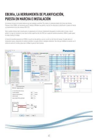 42
EBLWin, LA HERRAMIENTA DE PLANIFICACIÓN,
PUESTA EN MARCHA E INSTALACIÓN
Los sistemas de alarma de incendio modernos son muy complejos y versátiles. Para obtener el rendimiento óptimo de la forma más efectiva,
Panasonic ofrece EBLWin, una herramienta para PC basada en Windows muy potente y muy fácil de utilizar para la planificación, la puesta en marcha
y el mantenimiento de los dos sistemas EBL512 G3.
Tanto si prefiere efectuar toda la planificación y la programación en la oficina y simplemente descargarlas al sistema sobre el terreno, como si
prefiere ir al lugar de instalación y crear todos los datos específicos del sitio (SSD) con la ayuda del autodireccionamiento, EBLWin le puede ayudar
en ambas maneras de trabajar.
La función de autodireccionamiento de EBLWin es una de las más potentes y, aun así, una de las más fáciles de manejar. Se puede aplicar en
instalaciones nuevas, ampliaciones de sistemas existentes o se puede utilizar al reemplazar detectores. Solo tiene que establecer la conexión con el
sistema de alarma de incendio y dejar que el software le guíe por todo el proceso.
 