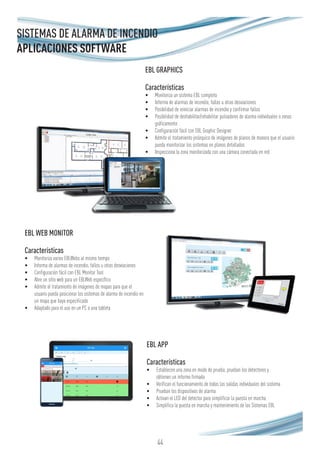44
EBL APP
Características
•	 Establecen una zona en modo de prueba, prueban los detectores y
obtienen un informe firmado
•	 Verifican el funcionamiento de todas las salidas individuales del sistema
•	 Prueban los dispositivos de alarma
•	 Activan el LED del detector para simplificar la puesta en marcha
•	 Simplifica la puesta en marcha y mantenimiento de los Sistemas EBL
EBL GRAPHICS
Características
•	 Monitoriza un sistema EBL completo
•	 Informa de alarmas de incendio, fallos u otras desviaciones
•	 Posibilidad de reiniciar alarmas de incendio y confirmar fallos
•	 Posibilidad de deshabilitar/rehabilitar pulsadores de alarma individuales o zonas
gráficamente
•	 Configuración fácil con EBL Graphic Designer
•	 Admite el tratamiento jerárquico de imágenes de planos de manera que el usuario
pueda monitorizar los sistemas en planos detallados
•	 Inspecciona la zona monitorizada con una cámara conectada en red
EBL WEB MONITOR
Características
•	 Monitoriza varios EBLWebs al mismo tiempo
•	 Informa de alarmas de incendio, fallos u otras desviaciones
•	 Configuración fácil con EBL Monitor Tool
•	 Abre un sitio web para un EBLWeb específico
•	 Admite el tratamiento de imágenes de mapas para que el
usuario pueda posicionar los sistemas de alarma de incendio en
un mapa que haya especificado
•	 Adaptado para el uso en un PC o una tableta
SISTEMAS DE ALARMA DE INCENDIO
APLICACIONES SOFTWARE
 