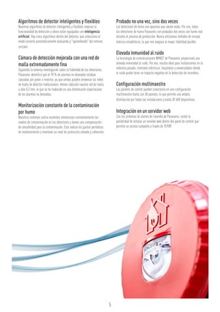 5
Algoritmos de detector inteligentes y flexibles
Nuestros algoritmos de detector inteligentes y flexibles mejoran la
funcionalidad de detección y ahora están equipados con inteligencia
artificial. Hay cinco algoritmos dentro del detector, que selecciona el
modo correcto automáticamente evaluando y "aprendiendo" del entorno
cercano.
Cámara de detección mejorada con una red de
malla extremadamente fina
Siguiendo la extensa investigación sobre la fiabilidad de los detectores,
Panasonic identificó que el 78 % de alarmas no deseadas estaban
causadas por polvo o insectos, ya que ambos pueden atravesar las redes
de malla de detector tradicionales. Hemos reducido nuestra red de malla
a sólo 0,3 mm, lo que se ha traducido en una disminución espectacular
de las alarmas no deseadas.
Monitorización constante de la contaminación
por humo
Nuestros sistemas contra incendios monitorizan constantemente los
niveles de contaminación en los detectores y tienen una compensación
de sensibilidad para la contaminación. Esto reduce los gastos periódicos
de mantenimiento y mantiene un nivel de protección elevado y coherente.
Probado no una vez, sino dos veces
Los detectores de humo son aparatos que salvan vidas. Por eso, todos
los detectores de humo Panasonic son probados dos veces con humo real
durante el proceso de producción. Nunca utilizamos métodos de ensayo
teóricos estadísticos, lo que nos asegura la mayor fiabilidad posible.
Elevada inmunidad al ruido
La tecnología de comunicaciones NMAST de Panasonic proporciona una
elevada inmunidad al ruido. Por eso, resulta ideal para instalaciones en la
industria pesada, centrales eléctricas, hospitales y universidades donde
el ruido puede tener un impacto negativo en la detección de incendios.
Configuración multimaestro
Los paneles de control pueden conectarse en una configuración
multimaestro hasta con 30 paneles, lo que permite una amplia
distribución por todas las instalaciones y hasta 30 600 dispositivos.
Integración en un servidor web
Con los sistemas de alarma de incendio de Panasonic, existe la
posibilidad de instalar un servidor web dentro del panel de control que
permita un acceso completo a través de TCP/IP.
 
