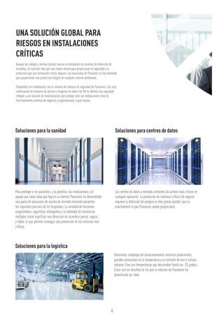 6
Soluciones para la sanidad	 Soluciones para centros de datos
Para proteger a los pacientes, a la plantilla, las instalaciones y el
equipo que salva vidas que hay en su interior, Panasonic ha desarrollado
una gama de soluciones de alarma de incendio teniendo presentes
los requisitos precisos de los hospitales. La variedad de funciones
programables, algoritmos inteligentes y la habilidad de monitorizar
múltiples zonas significan una detección de incendios precoz, segura
y fiable, lo que permite conseguir una prevención en los entornos más
críticos.
Los centros de datos a menudo contienen los activos más críticos en
cualquier operación. La protección de sistemas críticos de negocio
requiere la detección de peligros lo más precoz posible, que es
exactamente lo que Panasonic puede proporcionar.
Aunque los códigos y normas locales marcan la instalación de sistemas de detección de
incendios, se necesita más que una simple alarma para proporcionar la seguridad y la
protección que una instalación crítica requiere. Las soluciones de Panasonic se han diseñado
para proporcionar una protección integral en cualquier entorno profesional..
Disponibles en combinación con el sistema de cámaras de seguridad de Panasonic. Con esta
combinación de sensores de alarma e imágenes de vídeo Full HD se obtiene una seguridad
integral y una solución de monitorización que protege tanto las instalaciones como el
funcionamiento continuo de negocios y organizaciones a gran escala.
UNA SOLUCIÓN GLOBAL PARA
RIESGOS EN INSTALACIONES
CRÍTICAS
Soluciones para la logística
Soluciones complejas de almacenamiento, entornos polvorientos,
grandes variaciones en la temperatura y la corriente de aire o incluso
cámaras frías con temperaturas que descienden hasta los -25 grados.
Estos son los desafíos en los que la robustez de Panasonic ha
demostrado ser ideal.
 
