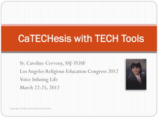 CaTECHesis with TECH Tools

         Sr. Caroline Cerveny, SSJ-TOSF
         Los Angeles Religious Education Congress 2012
         Voice Infusing Life
         March 22-25, 2012


Copyright © 2012 Interactive Connections
 