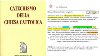 III. La purificazione finale o purgatorio
1030 Coloro che muoiono nella grazia e nell'amicizia di Dio, ma sono
imperfettamente purificati, sebbene siano certi della loro salvezza eterna, vengono
però sottoposti, dopo la loro morte, ad una purificazione, al fine di ottenere la
santità necessaria per entrare nella gioia del cielo.
1031 La Chiesa chiama purgatorio questa purificazione finale degli eletti, che è
tutt'altra cosa dal castigo dei dannati. La Chiesa ha formulato la dottrina della fede
relativa al purgatorio soprattutto nei Concili di Firenze e di Trento. La Tradizione
della Chiesa, rifacendosi a certi passi della Scrittura, parla di un fuoco purificatore:
« Per quanto riguarda alcune colpe leggere, si deve credere che c'è, prima del giudizio, un
fuoco purificatore; infatti colui che è la Verità afferma che, se qualcuno pronuncia una
bestemmia contro lo Spirito Santo, non gli sarà perdonata né in questo secolo, né in quello
futuro (Mt 12,32). Da questa affermazione si deduce che certe colpe possono essere
rimesse in questo secolo, ma certe altre nel secolo futuro ».
1032 Questo insegnamento poggia anche sulla pratica della preghiera per i defunti
[...] La Chiesa raccomanda anche le elemosine, le indulgenze e le opere di
penitenza a favore dei defunti:
La Confessione
Purgatorio
 