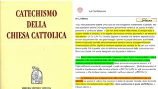 IV. L'inferno
1033 Non possiamo essere uniti a Dio se non scegliamo liberamente di amarlo. Ma
non possiamo amare Dio se pecchiamo gravemente contro di lui, contro il nostro
prossimo o contro noi stessi: « Chi non ama rimane nella morte. Chiunque odia il
proprio fratello è omicida, e voi sapete che nessun omicida possiede in se stesso la
vita eterna » (1 Gv 3,14-15). Nostro Signore ci avverte che saremo separati da lui
se non soccorriamo nei loro gravi bisogni i poveri e i piccoli che sono suoi fratelli.
Morire in peccato mortale senza essersene pentiti e senza accogliere l'amore
misericordioso di Dio, significa rimanere separati per sempre da lui per una nostra
libera scelta. Ed è questo stato di definitiva auto-esclusione dalla comunione con
Dio e con i beati che viene designato con la parola « inferno ».
1034 Gesù parla ripetutamente della « geenna », del « fuoco inestinguibile », che è
riservato a chi sino alla fine della vita rifiuta di credere e di convertirsi, e dove
possono perire sia l'anima che il corpo. Gesù annunzia con parole severe: « Il
Figlio dell'uomo manderà i suoi angeli, i quali raccoglieranno [...] tutti gli operatori di
iniquità e li getteranno nella fornace ardente » (Mt 13,41-42), ed egli pronunzierà la
condanna: « Via, lontano da me, maledetti, nel fuoco eterno! » (Mt 25,41).
1035 La Chiesa nel suo insegnamento afferma l'esistenza dell'inferno e la sua
eternità. Le anime di coloro che muoiono in stato di peccato mortale, dopo la morte
discendono immediatamente negli inferi, dove subiscono le pene dell'inferno, «
il fuoco eterno ».
La Confessione
Inferno
 