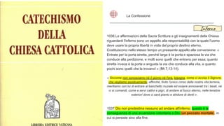 1036 Le affermazioni della Sacra Scrittura e gli insegnamenti della Chiesa
riguardanti l'inferno sono un appello alla responsabilità con la quale l'uomo
deve usare la propria libertà in vista del proprio destino eterno.
Costituiscono nello stesso tempo un pressante appello alla conversione: «
Entrate per la porta stretta, perché larga è la porta e spaziosa la via che
conduce alla perdizione, e molti sono quelli che entrano per essa; quanto
stretta invece è la porta e angusta la via che conduce alla vita, e quanto
pochi sono quelli che la trovano! » (Mt 7,13-14).
« Siccome non conosciamo né il giorno né l'ora, bisogna, come ci avvisa il Signore,
che vegliamo assiduamente, affinché, finito l'unico corso della nostra vita terrena,
meritiamo con lui di entrare al banchetto nuziale ed essere annoverati tra i beati, né
ci si comandi, come a servi cattivi e pigri, di andare al fuoco eterno, nelle tenebre
esteriori dove ci sarà pianto e stridore di denti ».
1037 Dio non predestina nessuno ad andare all'inferno; questo è la
conseguenza di una avversione volontaria a Dio (un peccato mortale), in
cui si persiste sino alla fine.
La Confessione
Inferno
 