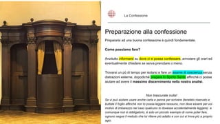 Preparazione alla confessione
Prepararsi ad una buona confessione è quindi fondamentale.
Come possiamo fare?
Anzitutto informarsi su dove ci si possa confessare, annotare gli orari ed
eventualmente chiedere se serva prenotare o meno.
Trovarsi un pò di tempo per isolarsi e fare un esame di coscienza senza
distrazioni esterne, dopodiché pregare lo Spirito Santo affinché ci possa
aiutare ad avere il massimo discernimento nella nostra analisi.
Non trascurate nulla!
Se vi può aiutare usare anche carta e penna per scrivere (tenetelo riservato e
buttate il foglio affinché non lo possa leggere nessuno, non deve essere per voi
motivo di imbarazzo nel caso qualcuno lo dovesse accidentalmente leggere) e
comunque non è obbligatorio, è solo un piccolo esempio di come poter fare,
ognuno segue il metodo che lui ritiene più adatto e con cui si trova più a proprio
agio.
La Confessione
 