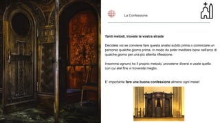 Tanti metodi, trovate la vostra strada
Decidete voi se conviene fare questa analisi subito prima o cominciare un
percorso qualche giorno prima, in modo da poter meditare bene nell'arco di
qualche giorno per una più attenta riflessione.
Insomma ognuno ha il proprio metodo, provatene diversi e usate quello
con cui alal fine vi troverete meglio.
E’ importante fare una buona confessione almeno ogni mese!
La Confessione
 