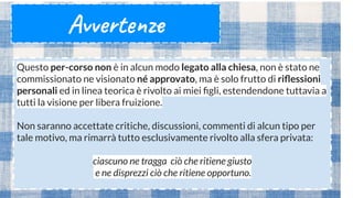 Avvertenze
Questo per-corso non è in alcun modo legato alla chiesa, non è stato ne
commissionato ne visionato né approvato, ma è solo frutto di riﬂessioni
personali ed in linea teorica è rivolto ai miei ﬁgli, estendendone tuttavia a
tutti la visione per libera fruizione.
Non saranno accettate critiche, discussioni, commenti di alcun tipo per
tale motivo, ma rimarrà tutto esclusivamente rivolto alla sfera privata:
ciascuno ne tragga ciò che ritiene giusto
e ne disprezzi ciò che ritiene opportuno.
 
