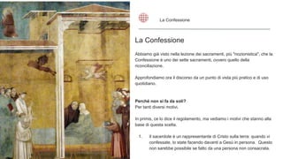 La Confessione
Abbiamo già visto nella lezione dei sacramenti, più "nozionistica", che la
Confessione è uno dei sette sacramenti, ovvero quello della
riconciliazione.
Approfondiamo ora il discorso da un punto di vista più pratico e di uso
quotidiano.
Perché non si fa da soli?
Per tanti diversi motivi.
In primis, ce lo dice il regolamento, ma vediamo i motivi che stanno alla
base di questa scelta.
1. Il sacerdote è un rappresentante di Cristo sulla terra: quando vi
confessate, lo state facendo davanti a Gesù in persona. Questo
non sarebbe possibile se fatto da una persona non consacrata.
La Confessione
 