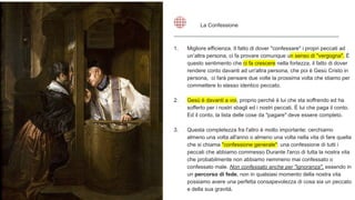 1. Migliore efficienza. Il fatto di dover "confessare" i propri peccati ad
un’altra persona, ci fa provare comunque un senso di "vergogna". È
questo sentimento che ci fa crescere nella fortezza, il fatto di dover
rendere conto davanti ad un'altra persona, che poi è Gesù Cristo in
persona, ci farà pensare due volte la prossima volta che stiamo per
commettere lo stesso identico peccato.
2. Gesù è davanti a voi, proprio perché è lui che sta soffrendo ed ha
sofferto per i nostri sbagli ed i nostri peccati. È lui che paga il conto.
Ed il conto, la lista delle cose da "pagare" deve essere completo.
3. Questa completezza fra l'altro è molto importante: cerchiamo
almeno una volta all'anno o almeno una volta nella vita di fare quella
che si chiama "confessione generale": una confessione di tutti i
peccati che abbiamo commesso Durante l'arco di tutta la nostra vita
che probabilmente non abbiamo nemmeno mai confessato o
confessato male. Non confessato anche per "ignoranza", essendo in
un percorso di fede, non in qualsiasi momento della nostra vita
possiamo avere una perfetta consapevolezza di cosa sia un peccato
e della sua gravità.
La Confessione
 