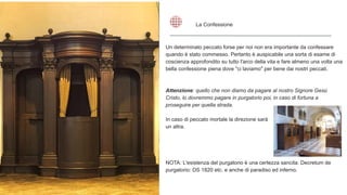 Un determinato peccato forse per noi non era importante da confessare
quando è stato commesso. Pertanto è auspicabile una sorta di esame di
coscienza approfondito su tutto l'arco della vita e fare almeno una volta una
bella confessione piena dove "ci laviamo" per bene dai nostri peccati.
Attenzione: quello che non diamo da pagare al nostro Signore Gesù
Cristo, lo dovremmo pagare in purgatorio poi, in caso di fortuna a
proseguire per quella strada.
In caso di peccato mortale la direzione sarà
un altra.
NOTA: L'esistenza del purgatorio è una certezza sancita: Decretum de
purgatorio: DS 1820 etc. e anche di paradiso ed inferno.
La Confessione
 