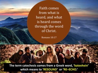 Faith comes
from what is
heard, and what
is heard comes
through the word
of Christ.
Romans 10:17
The term catechesis comes from a Greek word, ‘kateehein’
which means to ‘RESOUND’ or ‘RE–ECHO.’
 