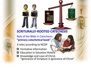 SCRITURALLY-ROOTED CATECHESIS
Role of the Bible in Catechesis:
“primary catechetical book”
3 roles according to NCDP
Formative Information
Education in Salvation History
Knowledge and Love of Christ.
“Ignorance of Scripture is ignorance of Christ”
 