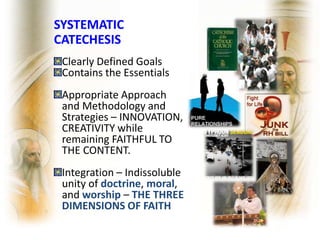 SYSTEMATIC
CATECHESIS
Clearly Defined Goals
Contains the Essentials
Appropriate Approach
and Methodology and
Strategies – INNOVATION,
CREATIVITY while
remaining FAITHFUL TO
THE CONTENT.
Integration – Indissoluble
unity of doctrine, moral,
and worship – THE THREE
DIMENSIONS OF FAITH
 