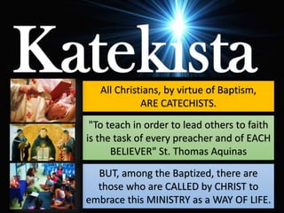 All Christians, by virtue of Baptism,
ARE CATECHISTS.
"To teach in order to lead others to faith
is the task of every preacher and of EACH
BELIEVER" St. Thomas Aquinas
BUT, among the Baptized, there are
those who are CALLED by CHRIST to
embrace this MINISTRY as a WAY OF LIFE.
 