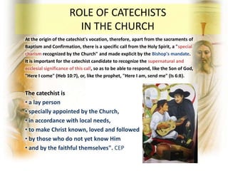 At the origin of the catechist's vocation, therefore, apart from the sacraments of
Baptism and Confirmation, there is a specific call from the Holy Spirit, a "special
charism recognized by the Church" and made explicit by the Bishop's mandate.
It is important for the catechist candidate to recognize the supernatural and
ecclesial significance of this call, so as to be able to respond, like the Son of God,
"Here I come" (Heb 10:7), or, like the prophet, "Here I am, send me" (Is 6:8).
The catechist is
• a lay person
• specially appointed by the Church,
• in accordance with local needs,
• to make Christ known, loved and followed
• by those who do not yet know Him
• and by the faithful themselves". CEP
ROLE OF CATECHISTS
IN THE CHURCH
 