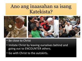 Ano ang inaasahan sa isang
Katekista?
• Be close to Christ
• Imitate Christ by leaving ourselves behind and
going out to ENCOUNTER others.
• Go with Christ to the outskirts.
 