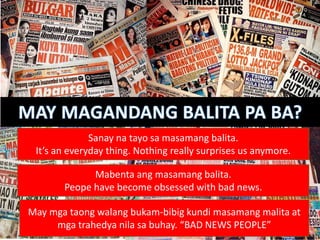 Sanay na tayo sa masamang balita.
It’s an everyday thing. Nothing really surprises us anymore.
Mabenta ang masamang balita.
Peope have become obsessed with bad news.
May mga taong walang bukam-bibig kundi masamang malita at
mga trahedya nila sa buhay. “BAD NEWS PEOPLE”
 