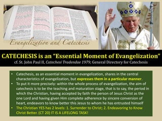 CATECHESIS is an “Essential Moment of Evangelization”
cf. St. John Paul II, Catechesi Tradendae 1979; General Directory for Catechesis
• Catechesis, as an essential moment in evangelization, shares in the central
characteristics of evangelization, but expresses them in a particular manner.
• To put it more precisely: within the whole process of evangelization, the aim of
catechesis is to be the teaching and maturation stage, that is to say, the period in
which the Christian, having accepted by faith the person of Jesus Christ as the
one Lord and having given Him complete adherence by sincere conversion of
heart, endeavors to know better this Jesus to whom he has entrusted himself
• The Christian YES has 2 levels: 1. Surrender to Christ; 2. Endeavoring to Know
Christ Better. (CT 20) IT IS A LIFELONG TASK!
 