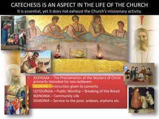 • KERYGMA – The Proclamation of the Mystery of Christ
primarily intended for non-believers
• DIDACHE – Instruction given to converts
• LEITOURGIA – Public Worship – Breaking of the Bread
• KOINONIA – Community Life
• DIAKONIA – Service to the poor, widows, orphans etc.
CATECHESIS IS AN ASPECT IN THE LIFE OF THE CHURCH
It is essential, yet it does not exhaust the Church’s missionary activity.
 