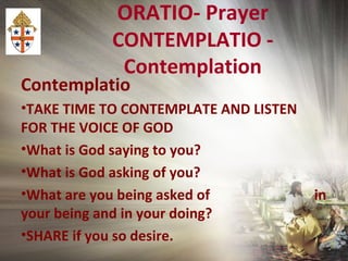 ORATIO- Prayer
CONTEMPLATIO -
Contemplation
Contemplatio
•TAKE TIME TO CONTEMPLATE AND LISTEN
FOR THE VOICE OF GOD
•What is God saying to you?
•What is God asking of you?
•What are you being asked of in
your being and in your doing?
•SHARE if you so desire.
 