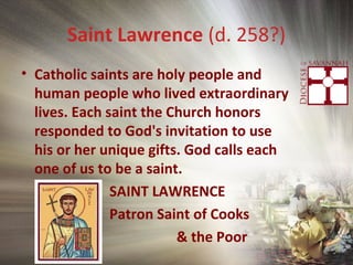 Saint Lawrence (d. 258?)
• Catholic saints are holy people and
human people who lived extraordinary
lives. Each saint the Church honors
responded to God's invitation to use
his or her unique gifts. God calls each
one of us to be a saint.
SAINT LAWRENCE
Patron Saint of Cooks
& the Poor
 