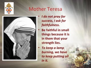 Mother Teresa
• I do not pray for
success, I ask for
faithfulness.
• Be faithful in small
things because it is
in them that your
strength lies.
• To keep a lamp
burning, we have
to keep putting oil
in it.
 
