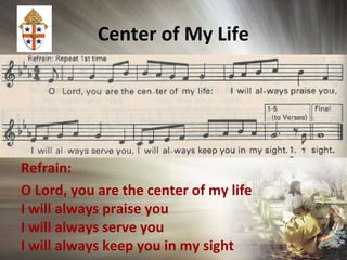 Center of My Life
Refrain:
O Lord, you are the center of my life
I will always praise you
I will always serve you
I will always keep you in my sight
 