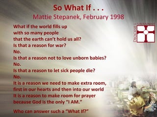 So What If . . .
Mattie Stepanek, February 1998
What if the world fills up
with so many people
that the earth can’t hold us all?
Is that a reason for war?
No.
Is that a reason not to love unborn babies?
No.
Is that a reason to let sick people die?
No.
It is a reason we need to make extra room,
first in our hearts and then into our world
It is a reason to make room for prayer
because God is the only “I AM.”
Who can answer such a “What If?”
 