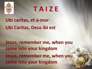 T A I Z E
Ubi caritas, et a-mor
Ubi Caritas, Deus ibi est
Jesus, remember me, when you
come into your kingdom
Jesus, remember me, when you
come into your kingdom
 