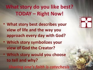 What story do you like best?
TODAY – Right Now!
• What story best describes your
view of life and the way you
approach every day with God?
• Which story symbolizes your
view of God the Creator?
• Which story would you choose
to tell and why?
Sharing one’s faith is catechesis
 