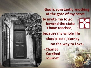 God is constantly knocking
at the gate of my heart
to invite me to go
beyond the state
I have reached,
because my whole life
should be a journey
on the way to Love.
- Charles
Cardinal
Journet
 