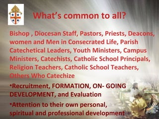 What’s common to all?
Bishop , Diocesan Staff, Pastors, Priests, Deacons,
women and Men in Consecrated Life, Parish
Catechetical Leaders, Youth Ministers, Campus
Ministers, Catechists, Catholic School Principals,
Religion Teachers, Catholic School Teachers,
Others Who Catechize
•Recruitment, FORMATION, ON- GOING
DEVELOPMENT, and Evaluation
•Attention to their own personal,
spiritual and professional development
 