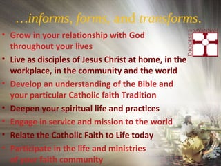 …informs, forms, and transforms.
• Grow in your relationship with God
throughout your lives
• Live as disciples of Jesus Christ at home, in the
workplace, in the community and the world
• Develop an understanding of the Bible and
your particular Catholic faith Tradition
• Deepen your spiritual life and practices
• Engage in service and mission to the world
• Relate the Catholic Faith to Life today
• Participate in the life and ministries
of your faith community
 