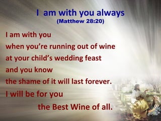 I am with you always
(Matthew 28:20)
I am with you
when you’re running out of wine
at your child’s wedding feast
and you know
the shame of it will last forever.
I will be for you
the Best Wine of all.
 
