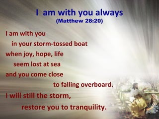 I am with you always
(Matthew 28:20)
I am with you
in your storm-tossed boat
when joy, hope, life
seem lost at sea
and you come close
to falling overboard.
I will still the storm,
restore you to tranquility.
 