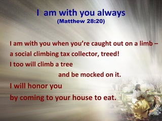 I am with you always
(Matthew 28:20)
I am with you when you’re caught out on a limb –
a social climbing tax collector, treed!
I too will climb a tree
and be mocked on it.
I will honor you
by coming to your house to eat.
 