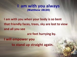 I am with you always
(Matthew 28:20)
I am with you when your body is so bent
that friendly faces, trees, sky are lost to view
and all you see
are feet hurrying by.
I will empower you
to stand up straight again.
 