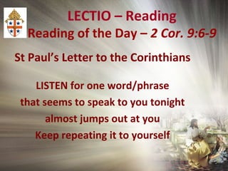 LECTIO – Reading
Reading of the Day – 2 Cor. 9:6-9
St Paul’s Letter to the Corinthians
LISTEN for one word/phrase
that seems to speak to you tonight
almost jumps out at you
Keep repeating it to yourself
 