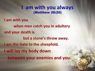 I am with you always
(Matthew 28:20)
I am with you
when men catch you in adultery
and your death is
but a stone’s throw away.
I am the Gate to the sheepfold.
I will lay my body down
between your enemies and you.
 