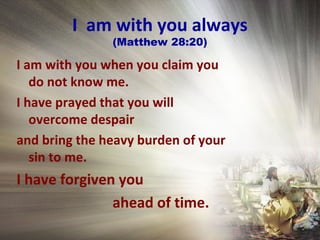 I am with you always
(Matthew 28:20)
I am with you when you claim you
do not know me.
I have prayed that you will
overcome despair
and bring the heavy burden of your
sin to me.
I have forgiven you
ahead of time.
 