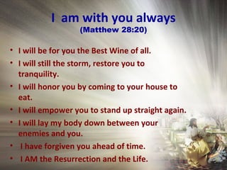 I am with you always
(Matthew 28:20)
• I will be for you the Best Wine of all.
• I will still the storm, restore you to
tranquility.
• I will honor you by coming to your house to
eat.
• I will empower you to stand up straight again.
• I will lay my body down between your
enemies and you.
• I have forgiven you ahead of time.
• I AM the Resurrection and the Life.
 