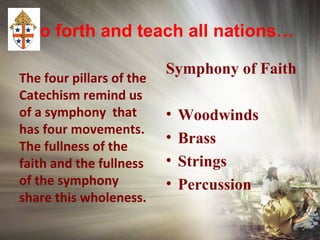 Go forth and teach all nations…
The four pillars of the
Catechism remind us
of a symphony that
has four movements.
The fullness of the
faith and the fullness
of the symphony
share this wholeness.
Symphony of Faith
• Woodwinds
• Brass
• Strings
• Percussion
 