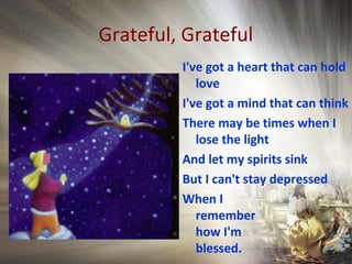 Grateful, Grateful
I've got a heart that can hold
love
I've got a mind that can think
There may be times when I
lose the light
And let my spirits sink
But I can't stay depressed
When I
remember
how I'm
blessed.
 